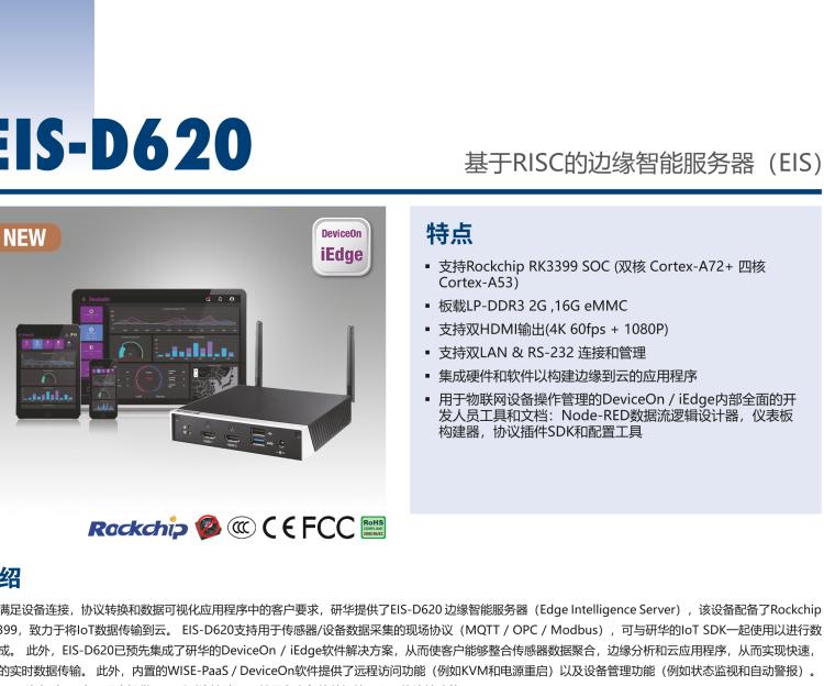 研華EIS-D620 研華EIS-D620，邊緣計算系統(tǒng)網關，基于Rockchip RK3399處理器，板載2GB內存，16GB eMMC 存儲，低功耗邊緣智能設備，具備豐富擴展接口 2 x LAN，1 x COM，1 x USB，2 x HDMI等，體積非常小巧，適用于邊緣設備控制及數據采集等應用場景。